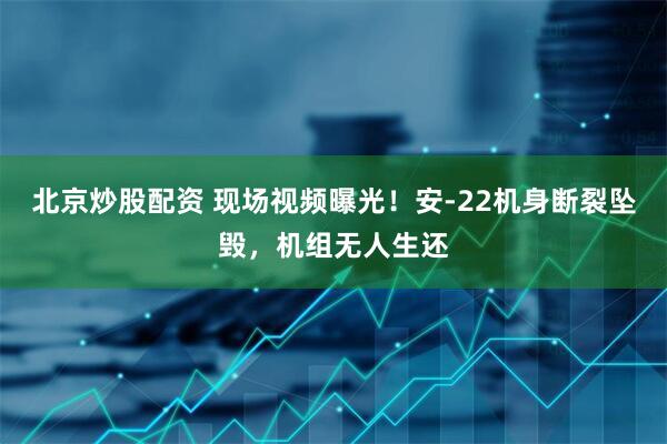 北京炒股配资 现场视频曝光！安-22机身断裂坠毁，机组无人生还