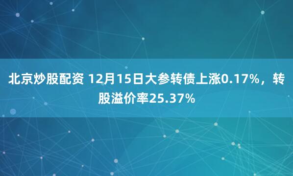 北京炒股配资 12月15日大参转债上涨0.17%，转股溢价率25.37%