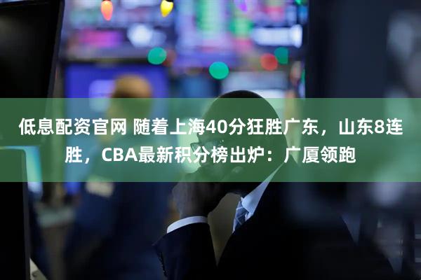 低息配资官网 随着上海40分狂胜广东，山东8连胜，CBA最新积分榜出炉：广厦领跑
