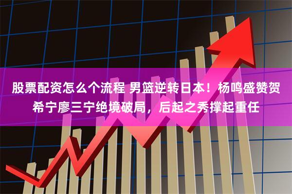 股票配资怎么个流程 男篮逆转日本！杨鸣盛赞贺希宁廖三宁绝境破局，后起之秀撑起重任
