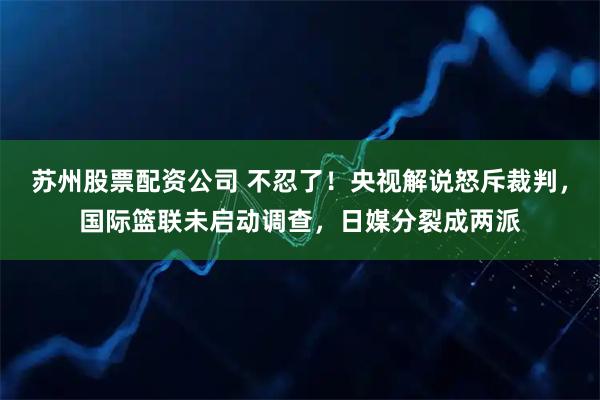 苏州股票配资公司 不忍了！央视解说怒斥裁判，国际篮联未启动调查，日媒分裂成两派