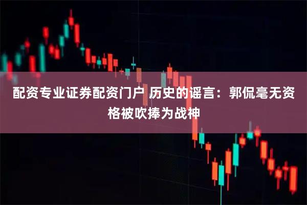 配资专业证券配资门户 历史的谣言：郭侃毫无资格被吹捧为战神