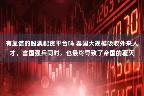 有靠谱的股票配资平台吗 秦国大规模吸收外来人才，富国强兵同时，也最终导致了帝国的覆灭