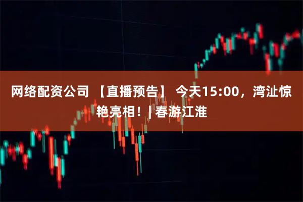 网络配资公司 【直播预告】 今天15:00，湾沚惊艳亮相！| 春游江淮