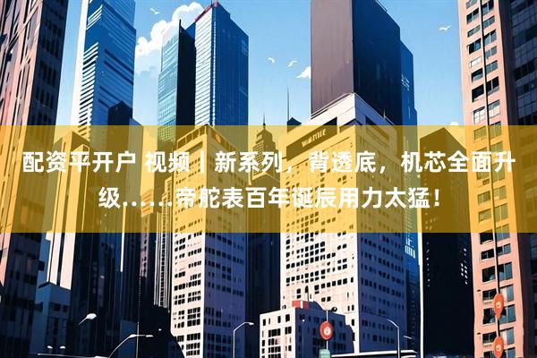 配资平开户 视频｜新系列，背透底，机芯全面升级……帝舵表百年诞辰用力太猛！