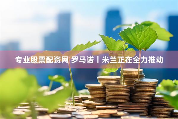 专业股票配资网 罗马诺丨米兰正在全力推动
