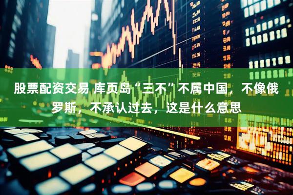 股票配资交易 库页岛“三不”不属中国，不像俄罗斯，不承认过去，这是什么意思