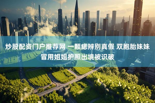 炒股配资门户推荐网 一颗痣辨别真假 双胞胎妹妹冒用姐姐护照出境被识破