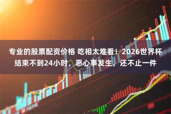 专业的股票配资价格 吃相太难看！2026世界杯结束不到24小时，恶心事发生，还不止一件